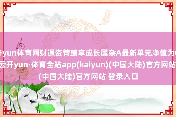 开yun体育网财通资管臻享成长羼杂A最新单元净值为0.9367元-云开yun·体育全站app(kaiyun)(中国大陆)官方网站 登录入口