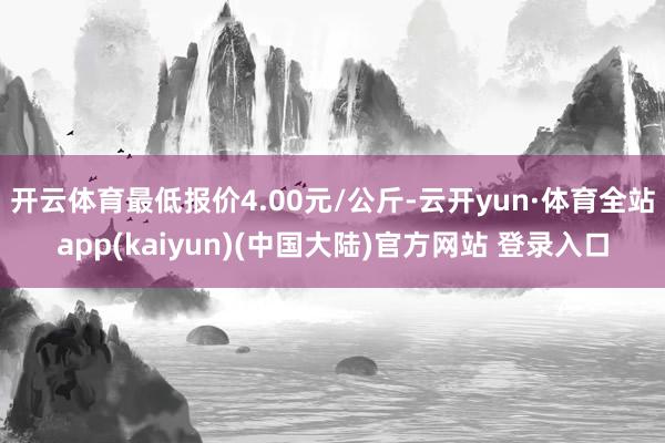 开云体育最低报价4.00元/公斤-云开yun·体育全站app(kaiyun)(中国大陆)官方网站 登录入口