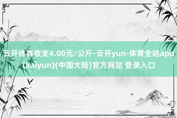 云开体育收支4.00元/公斤-云开yun·体育全站app(kaiyun)(中国大陆)官方网站 登录入口