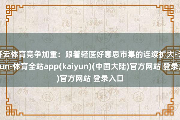 开云体育竞争加重：跟着轻医好意思市集的连续扩大-云开yun·体育全站app(kaiyun)(中国大陆)官方网站 登录入口