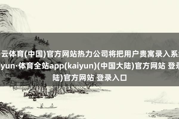 开云体育(中国)官方网站热力公司将把用户贵寓录入系统-云开yun·体育全站app(kaiyun)(中国大陆)官方网站 登录入口