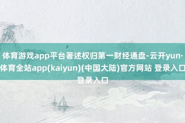 体育游戏app平台著述权归第一财经通盘-云开yun·体育全站app(kaiyun)(中国大陆)官方网站 登录入口