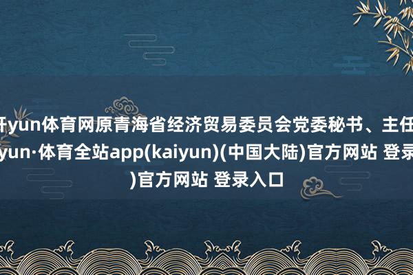 开yun体育网原青海省经济贸易委员会党委秘书、主任-云开yun·体育全站app(kaiyun)(中国大陆)官方网站 登录入口