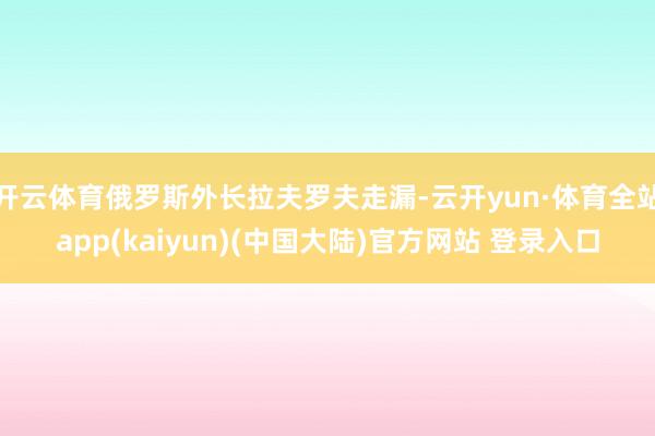 开云体育俄罗斯外长拉夫罗夫走漏-云开yun·体育全站app(kaiyun)(中国大陆)官方网站 登录入口