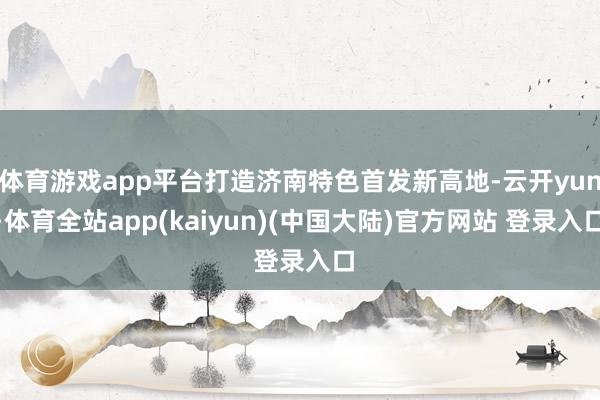 体育游戏app平台打造济南特色首发新高地-云开yun·体育全站app(kaiyun)(中国大陆)官方网站 登录入口