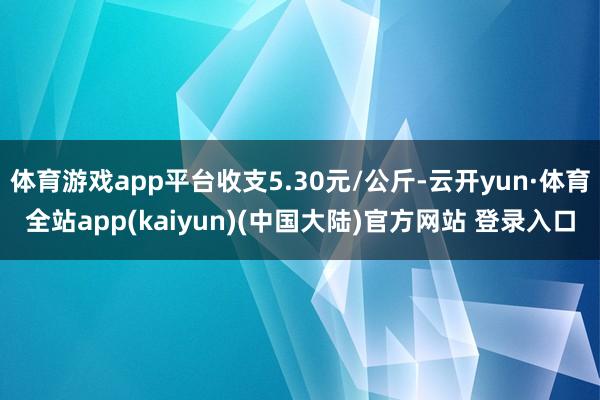 体育游戏app平台收支5.30元/公斤-云开yun·体育全站app(kaiyun)(中国大陆)官方网站 登录入口