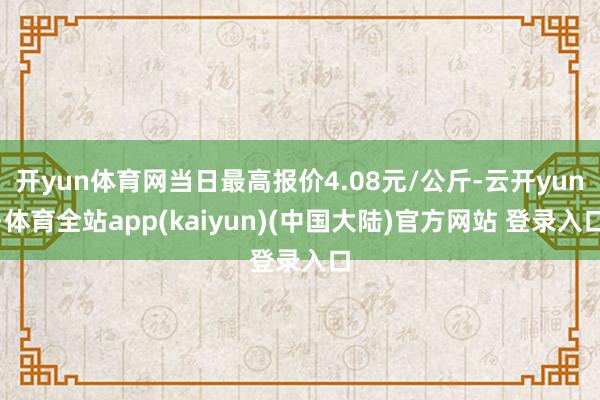 开yun体育网当日最高报价4.08元/公斤-云开yun·体育全站app(kaiyun)(中国大陆)官方网站 登录入口