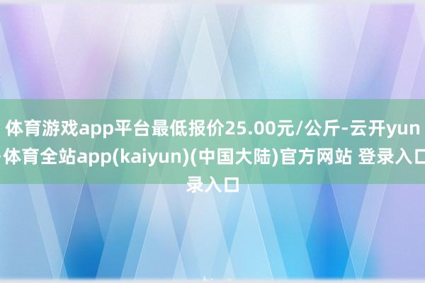 体育游戏app平台最低报价25.00元/公斤-云开yun·体育全站app(kaiyun)(中国大陆)官方网站 登录入口