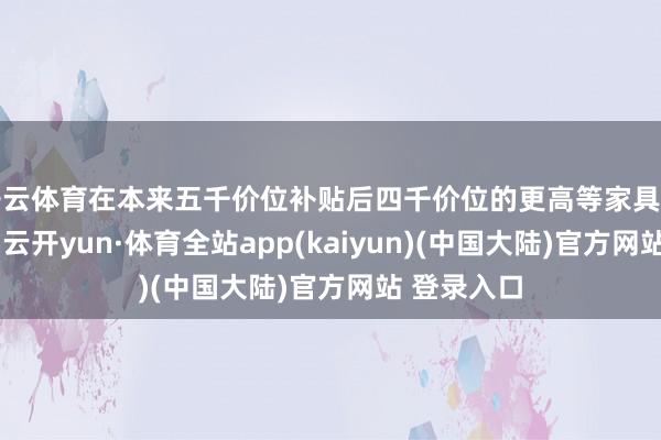 开云体育在本来五千价位补贴后四千价位的更高等家具中进行挑选-云开yun·体育全站app(kaiyun)(中国大陆)官方网站 登录入口