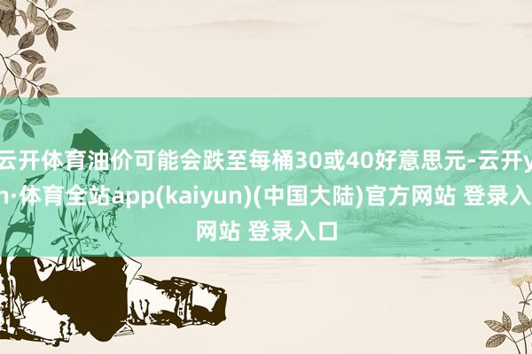 云开体育油价可能会跌至每桶30或40好意思元-云开yun·体育全站app(kaiyun)(中国大陆)官方网站 登录入口