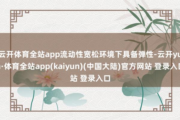 云开体育全站app流动性宽松环境下具备弹性-云开yun·体育全站app(kaiyun)(中国大陆)官方网站 登录入口