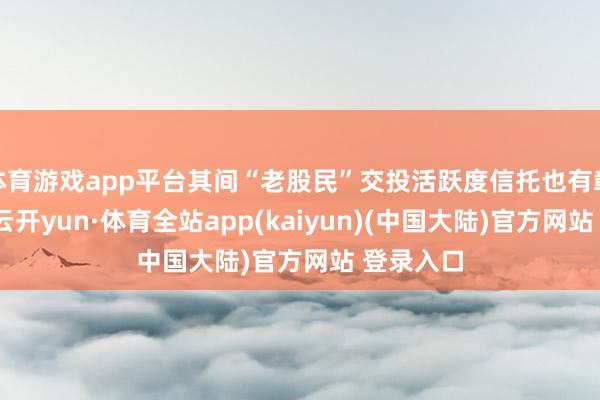 体育游戏app平台其间“老股民”交投活跃度信托也有彰着提高-云开yun·体育全站app(kaiyun)(中国大陆)官方网站 登录入口