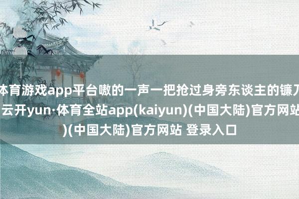 体育游戏app平台嗷的一声一把抢过身旁东谈主的镰刀就冲下山-云开yun·体育全站app(kaiyun)(中国大陆)官方网站 登录入口