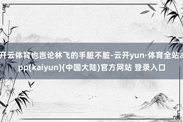 开云体育也岂论林飞的手脏不脏-云开yun·体育全站app(kaiyun)(中国大陆)官方网站 登录入口