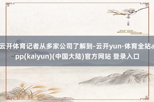 云开体育记者从多家公司了解到-云开yun·体育全站app(kaiyun)(中国大陆)官方网站 登录入口