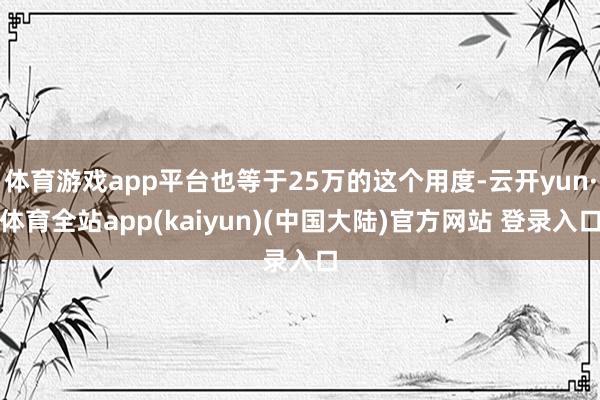 体育游戏app平台也等于25万的这个用度-云开yun·体育全站app(kaiyun)(中国大陆)官方网站 登录入口