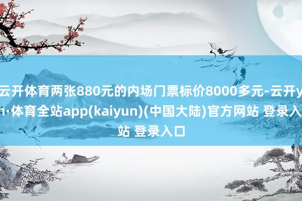 云开体育两张880元的内场门票标价8000多元-云开yun·体育全站app(kaiyun)(中国大陆)官方网站 登录入口