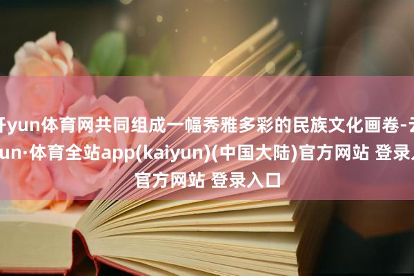 开yun体育网共同组成一幅秀雅多彩的民族文化画卷-云开yun·体育全站app(kaiyun)(中国大陆)官方网站 登录入口