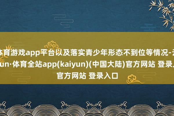 体育游戏app平台以及落实青少年形态不到位等情况-云开yun·体育全站app(kaiyun)(中国大陆)官方网站 登录入口