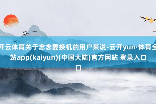 开云体育关于念念要换机的用户来说-云开yun·体育全站app(kaiyun)(中国大陆)官方网站 登录入口