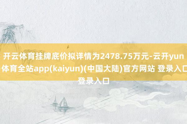 开云体育挂牌底价拟详情为2478.75万元-云开yun·体育全站app(kaiyun)(中国大陆)官方网站 登录入口