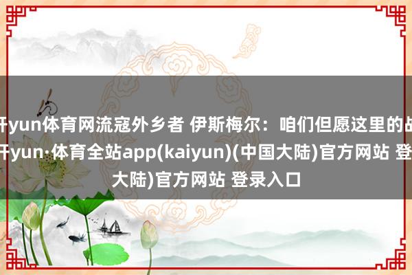 开yun体育网流寇外乡者 伊斯梅尔：咱们但愿这里的战事-云开yun·体育全站app(kaiyun)(中国大陆)官方网站 登录入口