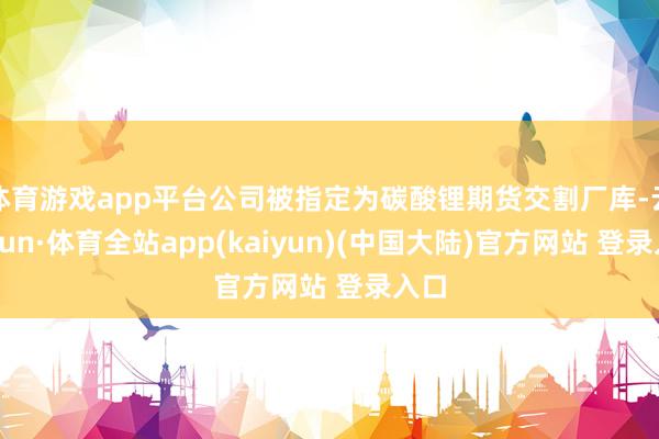 体育游戏app平台公司被指定为碳酸锂期货交割厂库-云开yun·体育全站app(kaiyun)(中国大陆)官方网站 登录入口