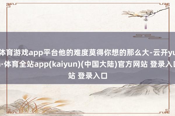 体育游戏app平台他的难度莫得你想的那么大-云开yun·体育全站app(kaiyun)(中国大陆)官方网站 登录入口