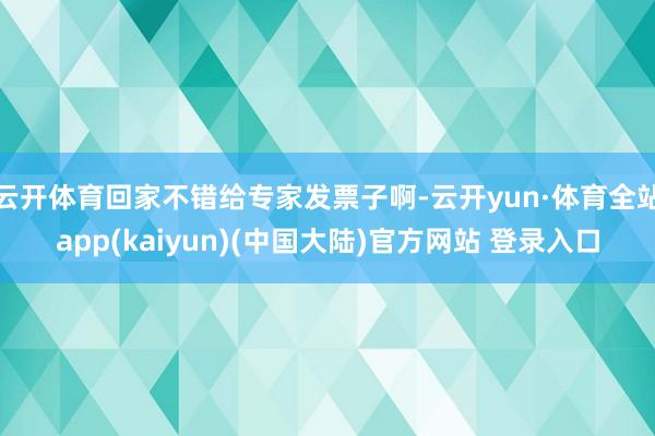 云开体育回家不错给专家发票子啊-云开yun·体育全站app(kaiyun)(中国大陆)官方网站 登录入口