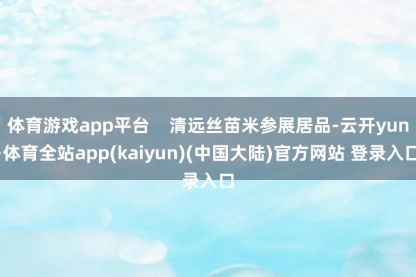 体育游戏app平台    清远丝苗米参展居品-云开yun·体育全站app(kaiyun)(中国大陆)官方网站 登录入口