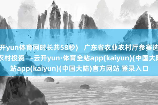 开yun体育网时长共58秒)   广东省农业农村厅参赛选手风韵   起首：农业农村投资   -云开yun·体育全站app(kaiyun)(中国大陆)官方网站 登录入口