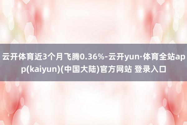 云开体育近3个月飞腾0.36%-云开yun·体育全站app(kaiyun)(中国大陆)官方网站 登录入口