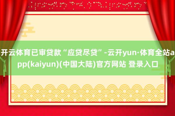 开云体育已审贷款“应贷尽贷”-云开yun·体育全站app(kaiyun)(中国大陆)官方网站 登录入口