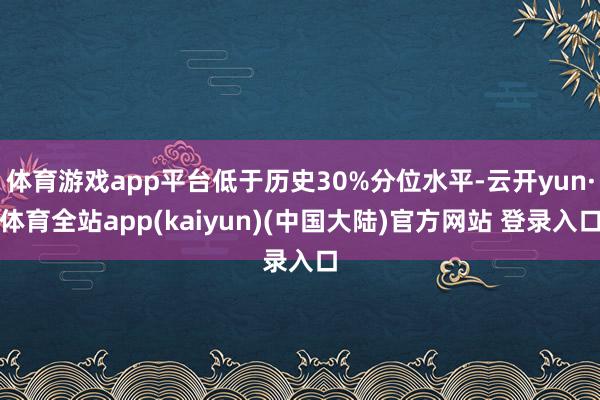 体育游戏app平台低于历史30%分位水平-云开yun·体育全站app(kaiyun)(中国大陆)官方网站 登录入口