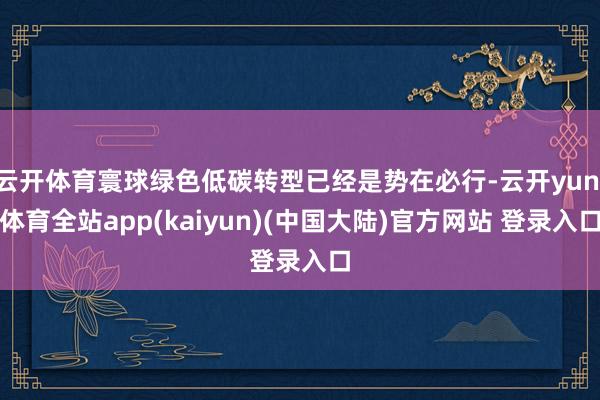 云开体育寰球绿色低碳转型已经是势在必行-云开yun·体育全站app(kaiyun)(中国大陆)官方网站 登录入口