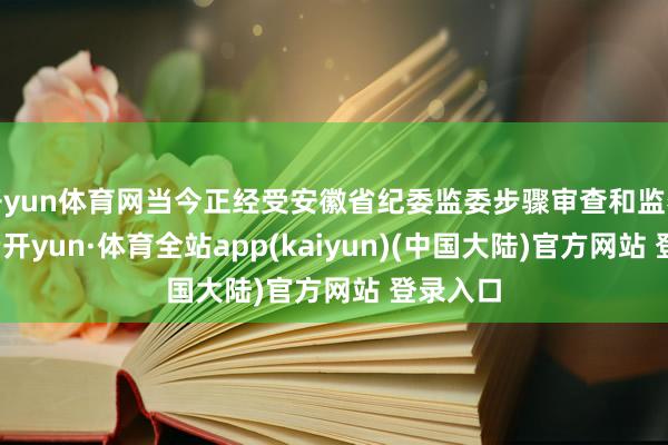 开yun体育网当今正经受安徽省纪委监委步骤审查和监察造访-云开yun·体育全站app(kaiyun)(中国大陆)官方网站 登录入口