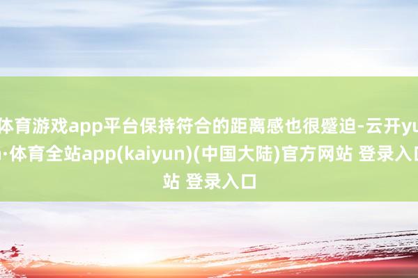 体育游戏app平台保持符合的距离感也很蹙迫-云开yun·体育全站app(kaiyun)(中国大陆)官方网站 登录入口