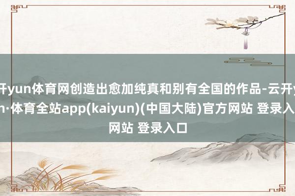 开yun体育网创造出愈加纯真和别有全国的作品-云开yun·体育全站app(kaiyun)(中国大陆)官方网站 登录入口