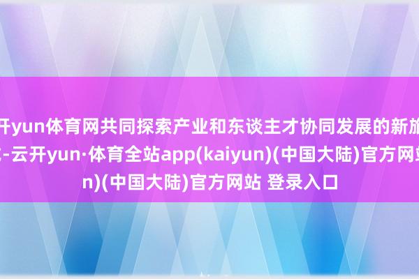 开yun体育网共同探索产业和东谈主才协同发展的新旅途和新花式-云开yun·体育全站app(kaiyun)(中国大陆)官方网站 登录入口