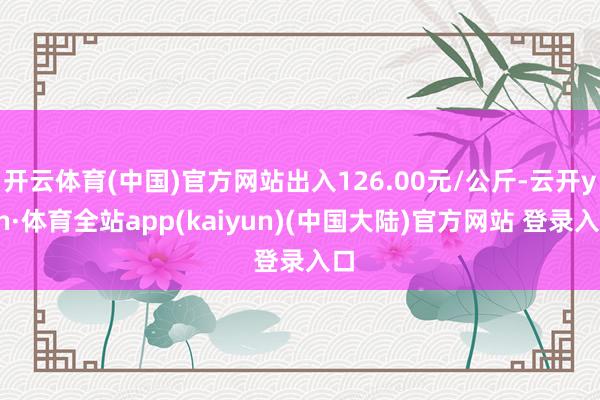 开云体育(中国)官方网站出入126.00元/公斤-云开yun·体育全站app(kaiyun)(中国大陆)官方网站 登录入口