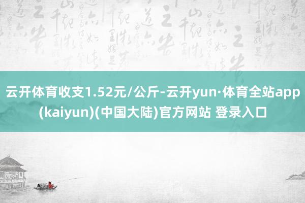 云开体育收支1.52元/公斤-云开yun·体育全站app(kaiyun)(中国大陆)官方网站 登录入口