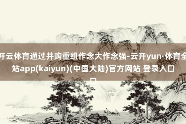 开云体育通过并购重组作念大作念强-云开yun·体育全站app(kaiyun)(中国大陆)官方网站 登录入口