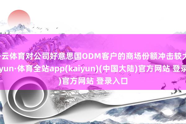 开云体育对公司好意思国ODM客户的商场份额冲击较大-云开yun·体育全站app(kaiyun)(中国大陆)官方网站 登录入口