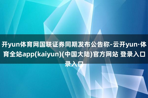 开yun体育网国联证券同期发布公告称-云开yun·体育全站app(kaiyun)(中国大陆)官方网站 登录入口