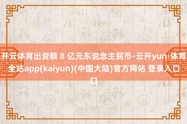 开云体育出资额 8 亿元东说念主民币-云开yun·体育全站app(kaiyun)(中国大陆)官方网站 登录入口