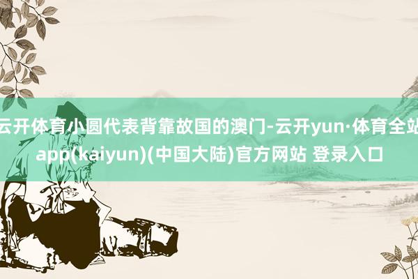 云开体育小圆代表背靠故国的澳门-云开yun·体育全站app(kaiyun)(中国大陆)官方网站 登录入口