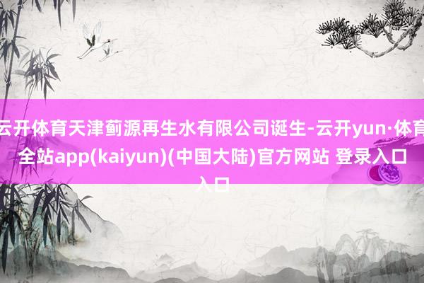 云开体育天津蓟源再生水有限公司诞生-云开yun·体育全站app(kaiyun)(中国大陆)官方网站 登录入口