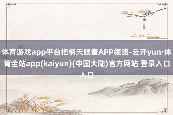 体育游戏app平台把柄天眼查APP领略-云开yun·体育全站app(kaiyun)(中国大陆)官方网站 登录入口