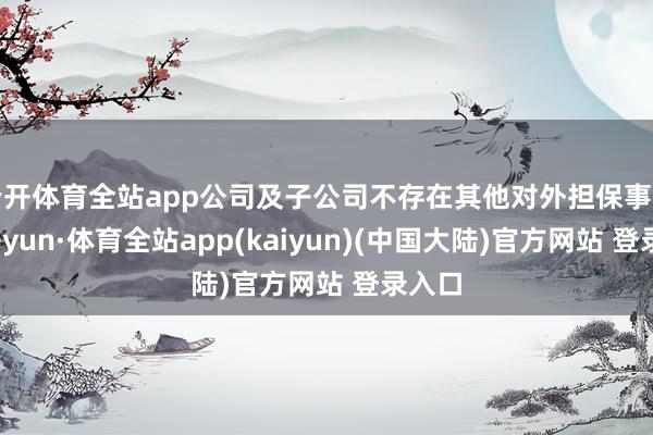 云开体育全站app公司及子公司不存在其他对外担保事项-云开yun·体育全站app(kaiyun)(中国大陆)官方网站 登录入口