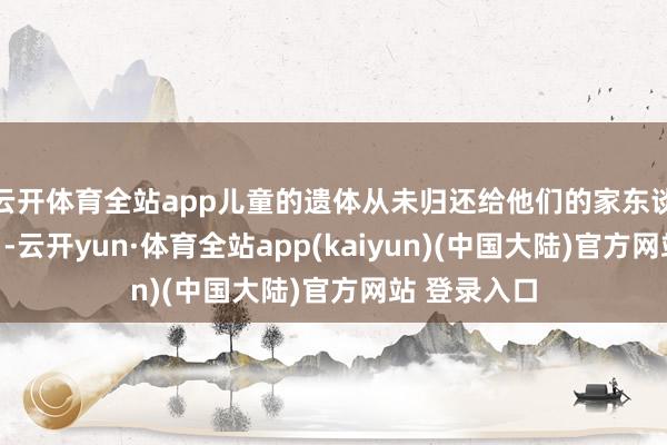 云开体育全站app儿童的遗体从未归还给他们的家东谈主或部落＂-云开yun·体育全站app(kaiyun)(中国大陆)官方网站 登录入口